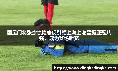 国足门将张鹭惊艳表现引领上海上港晋级亚冠八强，成为赛场新宠