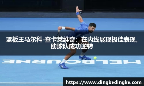 篮板王马尔科-查卡莱维奇：在内线展现极佳表现，助球队成功逆转