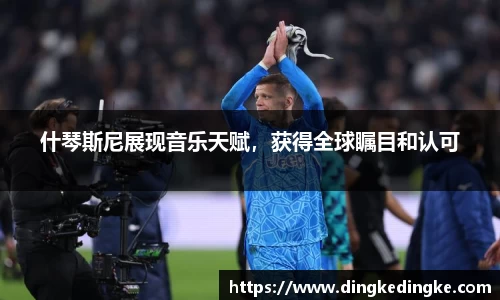 什琴斯尼展现音乐天赋，获得全球瞩目和认可