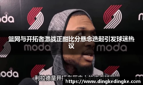 篮网与开拓者激战正酣比分悬念迭起引发球迷热议