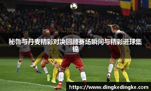 秘鲁与丹麦精彩对决回顾赛场瞬间与精彩进球集锦