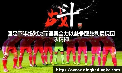 国足下半场对决菲律宾全力以赴争取胜利展现团队精神