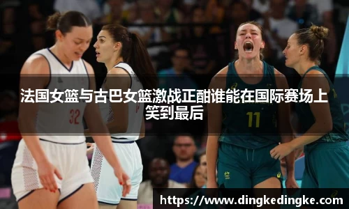 法国女篮与古巴女篮激战正酣谁能在国际赛场上笑到最后