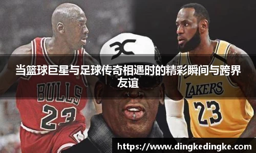 当篮球巨星与足球传奇相遇时的精彩瞬间与跨界友谊