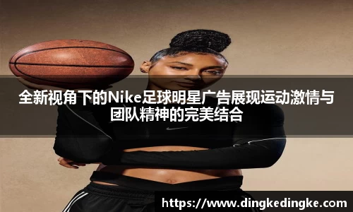 全新视角下的Nike足球明星广告展现运动激情与团队精神的完美结合