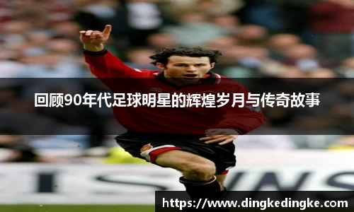 回顾90年代足球明星的辉煌岁月与传奇故事