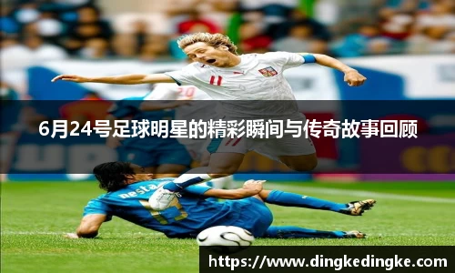 6月24号足球明星的精彩瞬间与传奇故事回顾
