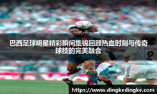 巴西足球明星精彩瞬间集锦回顾热血时刻与传奇球技的完美融合
