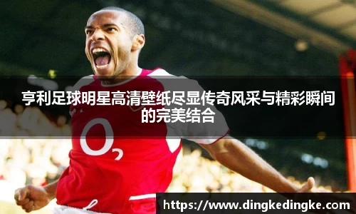 亨利足球明星高清壁纸尽显传奇风采与精彩瞬间的完美结合